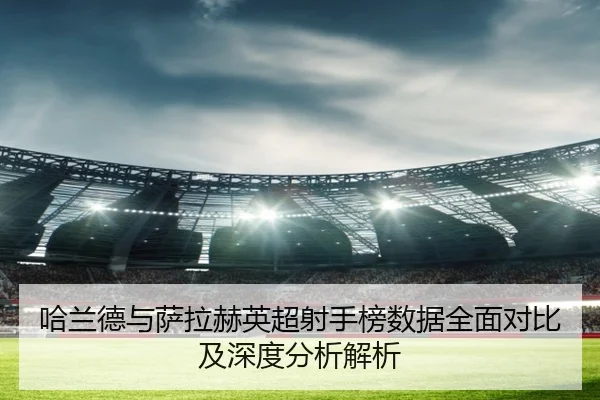 哈兰德与萨拉赫英超射手榜数据全面对比及深度分析解析