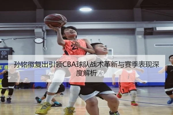 孙铭徽复出引领CBA球队战术革新与赛季表现深度解析